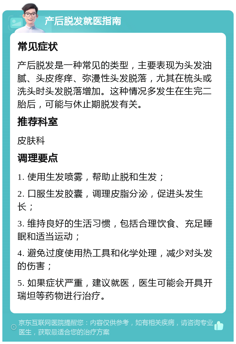 产后脱发就医指南 常见症状 产后脱发是一种常见的类型，主要表现为头发油腻、头皮疼痒、弥漫性头发脱落，尤其在梳头或洗头时头发脱落增加。这种情况多发生在生完二胎后，可能与休止期脱发有关。 推荐科室 皮肤科 调理要点 1. 使用生发喷雾，帮助止脱和生发； 2. 口服生发胶囊，调理皮脂分泌，促进头发生长； 3. 维持良好的生活习惯，包括合理饮食、充足睡眠和适当运动； 4. 避免过度使用热工具和化学处理，减少对头发的伤害； 5. 如果症状严重，建议就医，医生可能会开具开瑞坦等药物进行治疗。