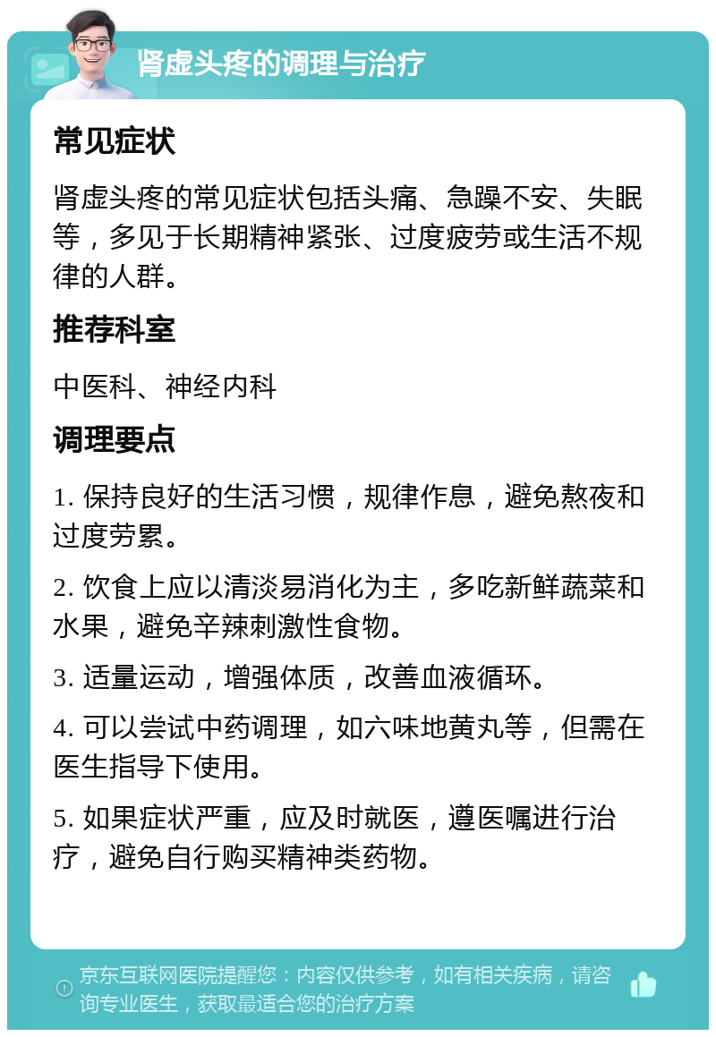 肾虚头疼的调理与治疗 常见症状 肾虚头疼的常见症状包括头痛、急躁不安、失眠等，多见于长期精神紧张、过度疲劳或生活不规律的人群。 推荐科室 中医科、神经内科 调理要点 1. 保持良好的生活习惯，规律作息，避免熬夜和过度劳累。 2. 饮食上应以清淡易消化为主，多吃新鲜蔬菜和水果，避免辛辣刺激性食物。 3. 适量运动，增强体质，改善血液循环。 4. 可以尝试中药调理，如六味地黄丸等，但需在医生指导下使用。 5. 如果症状严重，应及时就医，遵医嘱进行治疗，避免自行购买精神类药物。