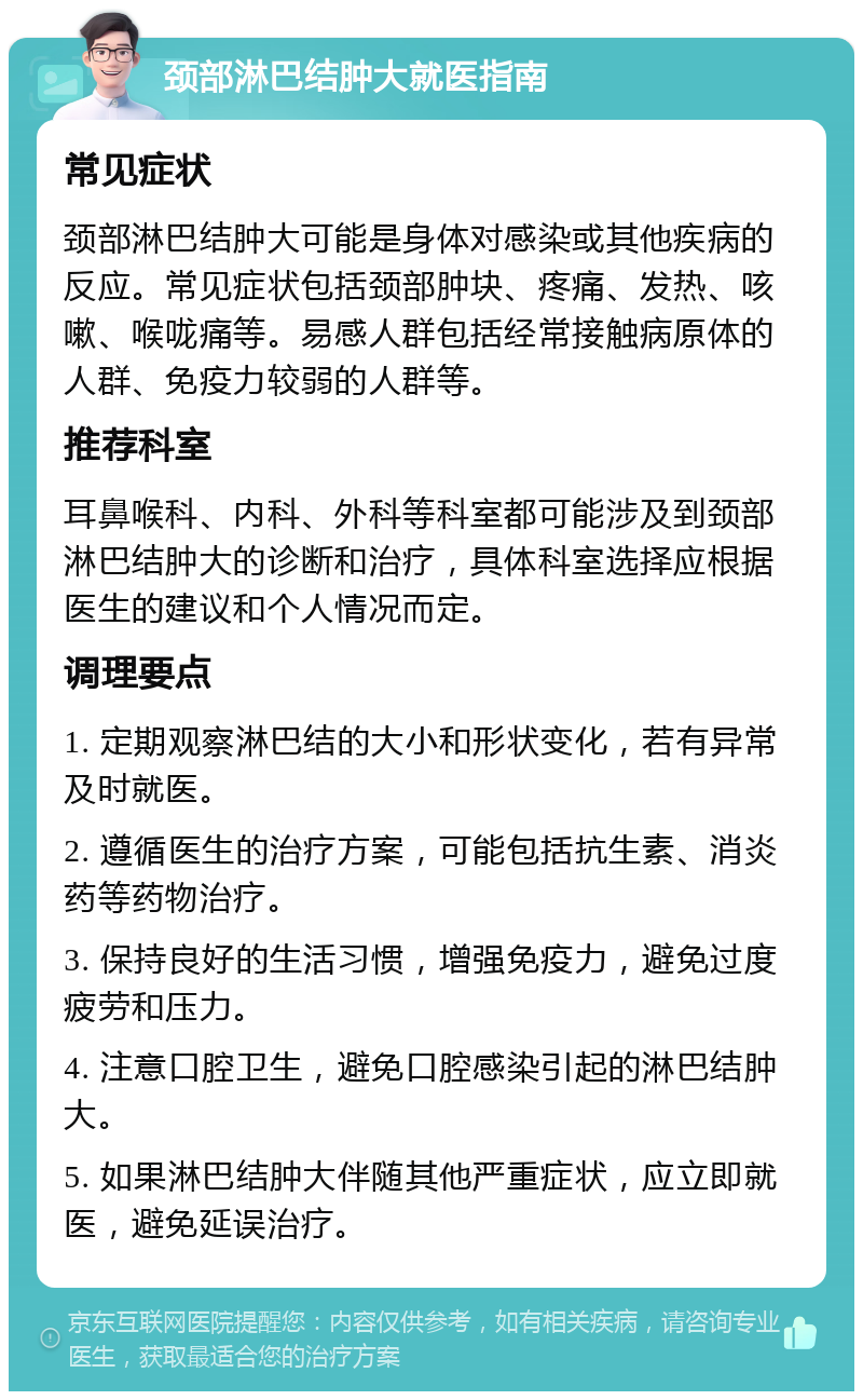 颈部淋巴结肿大就医指南 常见症状 颈部淋巴结肿大可能是身体对感染或其他疾病的反应。常见症状包括颈部肿块、疼痛、发热、咳嗽、喉咙痛等。易感人群包括经常接触病原体的人群、免疫力较弱的人群等。 推荐科室 耳鼻喉科、内科、外科等科室都可能涉及到颈部淋巴结肿大的诊断和治疗，具体科室选择应根据医生的建议和个人情况而定。 调理要点 1. 定期观察淋巴结的大小和形状变化，若有异常及时就医。 2. 遵循医生的治疗方案，可能包括抗生素、消炎药等药物治疗。 3. 保持良好的生活习惯，增强免疫力，避免过度疲劳和压力。 4. 注意口腔卫生，避免口腔感染引起的淋巴结肿大。 5. 如果淋巴结肿大伴随其他严重症状，应立即就医，避免延误治疗。