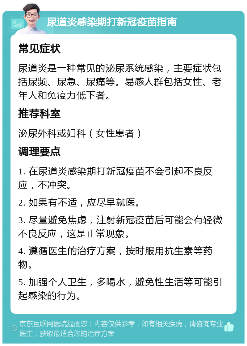 尿道炎感染期打新冠疫苗指南 常见症状 尿道炎是一种常见的泌尿系统感染，主要症状包括尿频、尿急、尿痛等。易感人群包括女性、老年人和免疫力低下者。 推荐科室 泌尿外科或妇科（女性患者） 调理要点 1. 在尿道炎感染期打新冠疫苗不会引起不良反应，不冲突。 2. 如果有不适，应尽早就医。 3. 尽量避免焦虑，注射新冠疫苗后可能会有轻微不良反应，这是正常现象。 4. 遵循医生的治疗方案，按时服用抗生素等药物。 5. 加强个人卫生，多喝水，避免性生活等可能引起感染的行为。