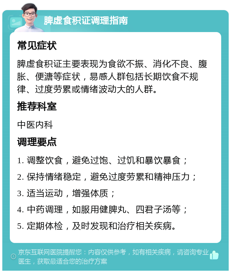 脾虚食积证调理指南 常见症状 脾虚食积证主要表现为食欲不振、消化不良、腹胀、便溏等症状，易感人群包括长期饮食不规律、过度劳累或情绪波动大的人群。 推荐科室 中医内科 调理要点 1. 调整饮食，避免过饱、过饥和暴饮暴食； 2. 保持情绪稳定，避免过度劳累和精神压力； 3. 适当运动，增强体质； 4. 中药调理，如服用健脾丸、四君子汤等； 5. 定期体检，及时发现和治疗相关疾病。