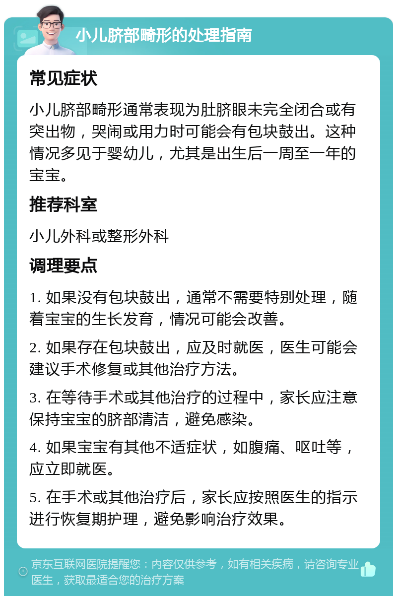 小儿脐部畸形的处理指南 常见症状 小儿脐部畸形通常表现为肚脐眼未完全闭合或有突出物，哭闹或用力时可能会有包块鼓出。这种情况多见于婴幼儿，尤其是出生后一周至一年的宝宝。 推荐科室 小儿外科或整形外科 调理要点 1. 如果没有包块鼓出，通常不需要特别处理，随着宝宝的生长发育，情况可能会改善。 2. 如果存在包块鼓出，应及时就医，医生可能会建议手术修复或其他治疗方法。 3. 在等待手术或其他治疗的过程中，家长应注意保持宝宝的脐部清洁，避免感染。 4. 如果宝宝有其他不适症状，如腹痛、呕吐等，应立即就医。 5. 在手术或其他治疗后，家长应按照医生的指示进行恢复期护理，避免影响治疗效果。