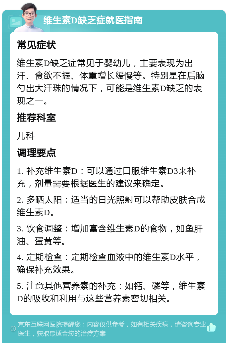 维生素D缺乏症就医指南 常见症状 维生素D缺乏症常见于婴幼儿，主要表现为出汗、食欲不振、体重增长缓慢等。特别是在后脑勺出大汗珠的情况下，可能是维生素D缺乏的表现之一。 推荐科室 儿科 调理要点 1. 补充维生素D：可以通过口服维生素D3来补充，剂量需要根据医生的建议来确定。 2. 多晒太阳：适当的日光照射可以帮助皮肤合成维生素D。 3. 饮食调整：增加富含维生素D的食物，如鱼肝油、蛋黄等。 4. 定期检查：定期检查血液中的维生素D水平，确保补充效果。 5. 注意其他营养素的补充：如钙、磷等，维生素D的吸收和利用与这些营养素密切相关。