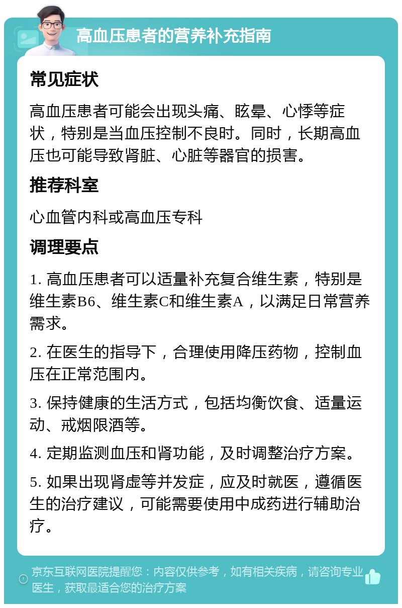 高血压患者的营养补充指南 常见症状 高血压患者可能会出现头痛、眩晕、心悸等症状，特别是当血压控制不良时。同时，长期高血压也可能导致肾脏、心脏等器官的损害。 推荐科室 心血管内科或高血压专科 调理要点 1. 高血压患者可以适量补充复合维生素，特别是维生素B6、维生素C和维生素A，以满足日常营养需求。 2. 在医生的指导下，合理使用降压药物，控制血压在正常范围内。 3. 保持健康的生活方式，包括均衡饮食、适量运动、戒烟限酒等。 4. 定期监测血压和肾功能，及时调整治疗方案。 5. 如果出现肾虚等并发症，应及时就医，遵循医生的治疗建议，可能需要使用中成药进行辅助治疗。