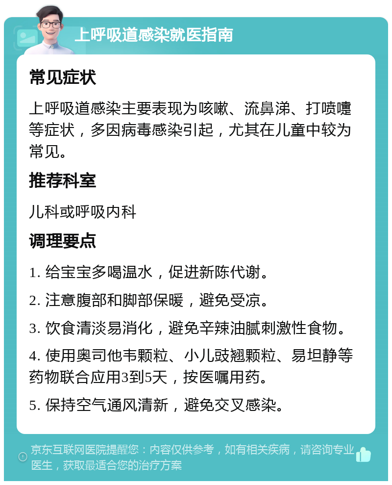 上呼吸道感染就医指南 常见症状 上呼吸道感染主要表现为咳嗽、流鼻涕、打喷嚏等症状，多因病毒感染引起，尤其在儿童中较为常见。 推荐科室 儿科或呼吸内科 调理要点 1. 给宝宝多喝温水，促进新陈代谢。 2. 注意腹部和脚部保暖，避免受凉。 3. 饮食清淡易消化，避免辛辣油腻刺激性食物。 4. 使用奥司他韦颗粒、小儿豉翘颗粒、易坦静等药物联合应用3到5天，按医嘱用药。 5. 保持空气通风清新，避免交叉感染。