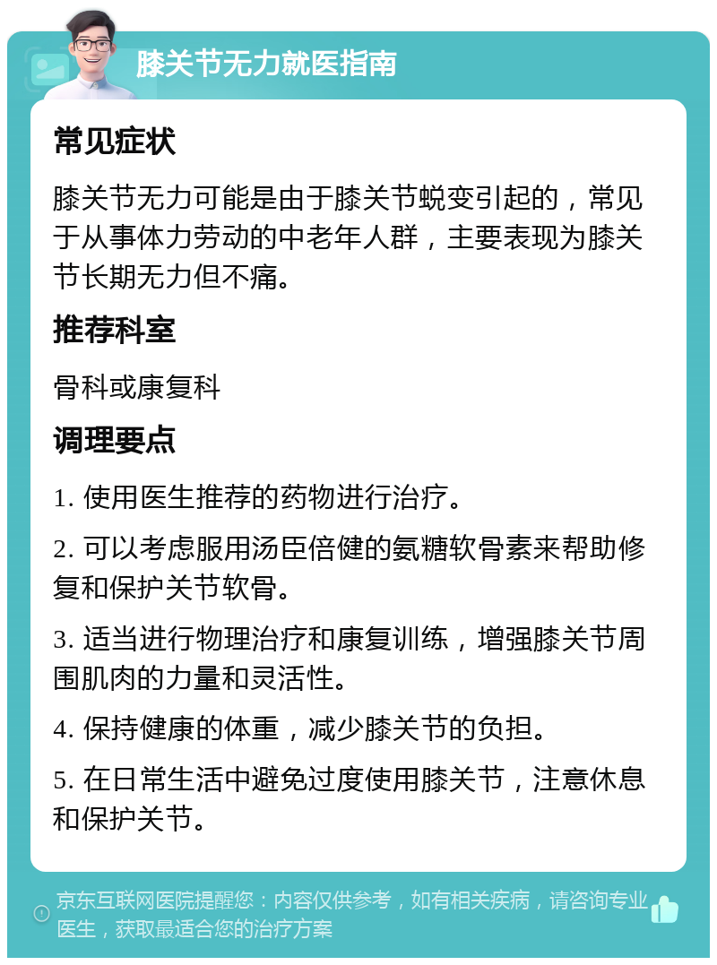 膝关节无力就医指南 常见症状 膝关节无力可能是由于膝关节蜕变引起的，常见于从事体力劳动的中老年人群，主要表现为膝关节长期无力但不痛。 推荐科室 骨科或康复科 调理要点 1. 使用医生推荐的药物进行治疗。 2. 可以考虑服用汤臣倍健的氨糖软骨素来帮助修复和保护关节软骨。 3. 适当进行物理治疗和康复训练，增强膝关节周围肌肉的力量和灵活性。 4. 保持健康的体重，减少膝关节的负担。 5. 在日常生活中避免过度使用膝关节，注意休息和保护关节。