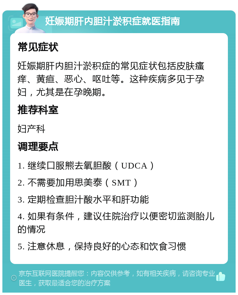 妊娠期肝内胆汁淤积症就医指南 常见症状 妊娠期肝内胆汁淤积症的常见症状包括皮肤瘙痒、黄疸、恶心、呕吐等。这种疾病多见于孕妇，尤其是在孕晚期。 推荐科室 妇产科 调理要点 1. 继续口服熊去氧胆酸（UDCA） 2. 不需要加用思美泰（SMT） 3. 定期检查胆汁酸水平和肝功能 4. 如果有条件，建议住院治疗以便密切监测胎儿的情况 5. 注意休息，保持良好的心态和饮食习惯