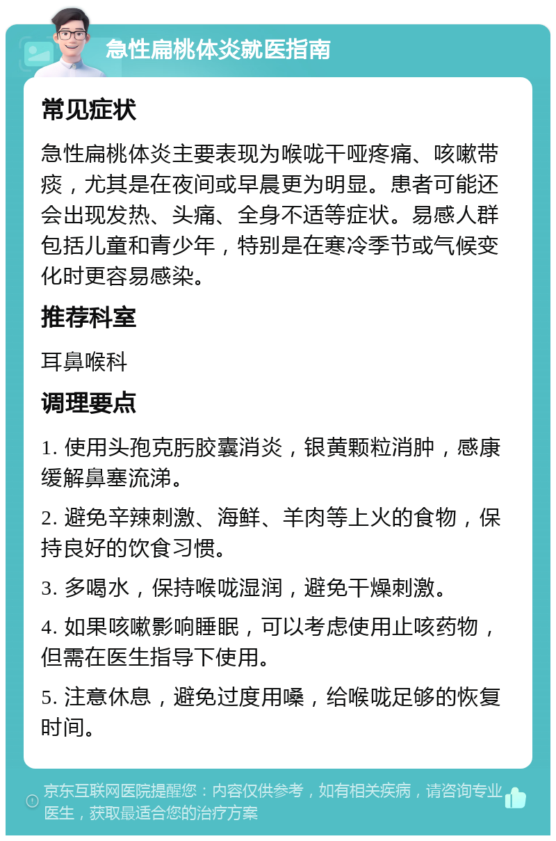 急性扁桃体炎就医指南 常见症状 急性扁桃体炎主要表现为喉咙干哑疼痛、咳嗽带痰，尤其是在夜间或早晨更为明显。患者可能还会出现发热、头痛、全身不适等症状。易感人群包括儿童和青少年，特别是在寒冷季节或气候变化时更容易感染。 推荐科室 耳鼻喉科 调理要点 1. 使用头孢克肟胶囊消炎，银黄颗粒消肿，感康缓解鼻塞流涕。 2. 避免辛辣刺激、海鲜、羊肉等上火的食物，保持良好的饮食习惯。 3. 多喝水，保持喉咙湿润，避免干燥刺激。 4. 如果咳嗽影响睡眠，可以考虑使用止咳药物，但需在医生指导下使用。 5. 注意休息，避免过度用嗓，给喉咙足够的恢复时间。