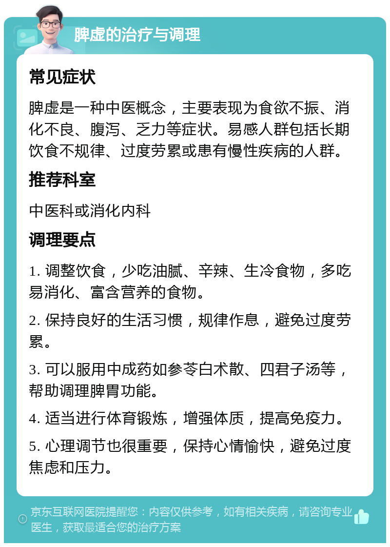 脾虚的治疗与调理 常见症状 脾虚是一种中医概念，主要表现为食欲不振、消化不良、腹泻、乏力等症状。易感人群包括长期饮食不规律、过度劳累或患有慢性疾病的人群。 推荐科室 中医科或消化内科 调理要点 1. 调整饮食，少吃油腻、辛辣、生冷食物，多吃易消化、富含营养的食物。 2. 保持良好的生活习惯，规律作息，避免过度劳累。 3. 可以服用中成药如参苓白术散、四君子汤等，帮助调理脾胃功能。 4. 适当进行体育锻炼，增强体质，提高免疫力。 5. 心理调节也很重要，保持心情愉快，避免过度焦虑和压力。