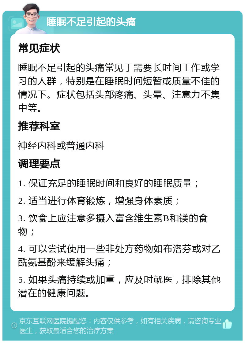 睡眠不足引起的头痛 常见症状 睡眠不足引起的头痛常见于需要长时间工作或学习的人群，特别是在睡眠时间短暂或质量不佳的情况下。症状包括头部疼痛、头晕、注意力不集中等。 推荐科室 神经内科或普通内科 调理要点 1. 保证充足的睡眠时间和良好的睡眠质量； 2. 适当进行体育锻炼，增强身体素质； 3. 饮食上应注意多摄入富含维生素B和镁的食物； 4. 可以尝试使用一些非处方药物如布洛芬或对乙酰氨基酚来缓解头痛； 5. 如果头痛持续或加重，应及时就医，排除其他潜在的健康问题。