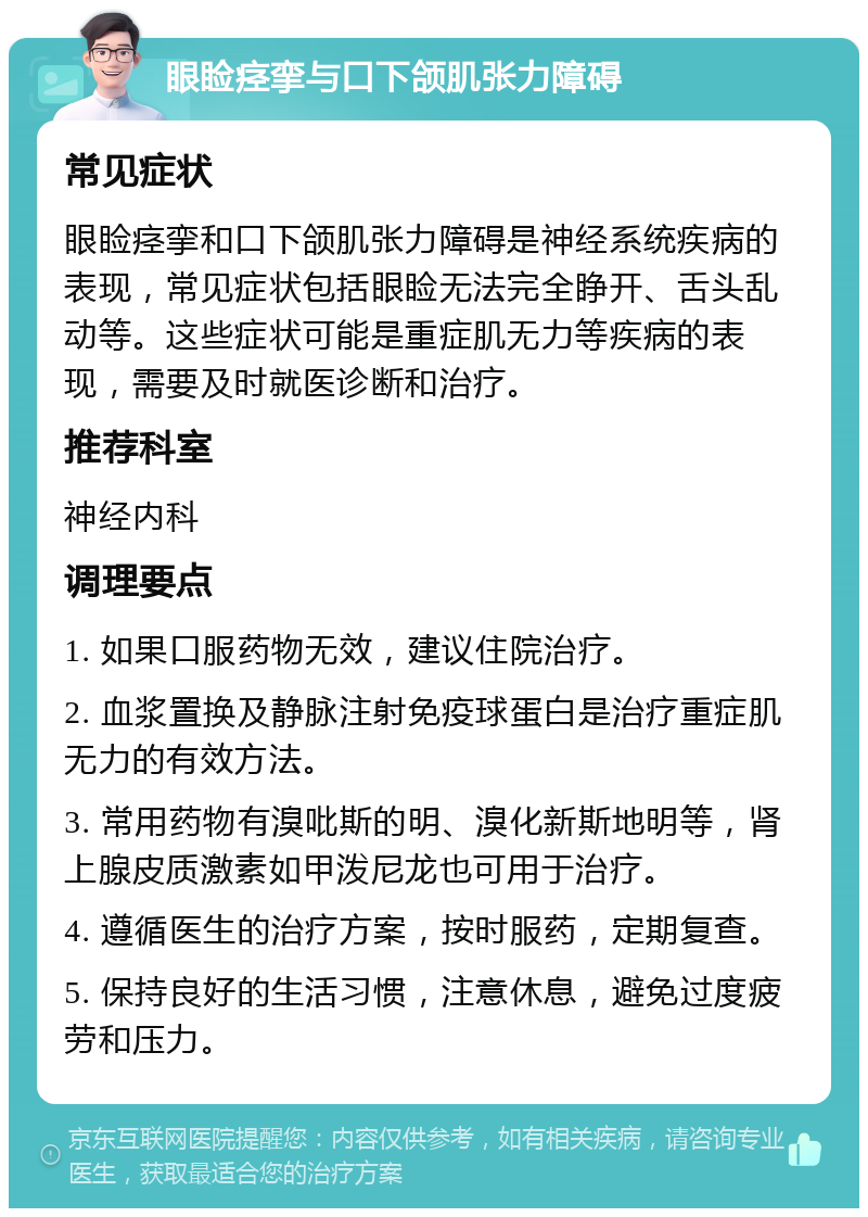 眼睑痉挛与口下颌肌张力障碍 常见症状 眼睑痉挛和口下颌肌张力障碍是神经系统疾病的表现，常见症状包括眼睑无法完全睁开、舌头乱动等。这些症状可能是重症肌无力等疾病的表现，需要及时就医诊断和治疗。 推荐科室 神经内科 调理要点 1. 如果口服药物无效，建议住院治疗。 2. 血浆置换及静脉注射免疫球蛋白是治疗重症肌无力的有效方法。 3. 常用药物有溴吡斯的明、溴化新斯地明等，肾上腺皮质激素如甲泼尼龙也可用于治疗。 4. 遵循医生的治疗方案，按时服药，定期复查。 5. 保持良好的生活习惯，注意休息，避免过度疲劳和压力。