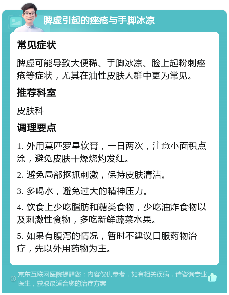 脾虚引起的痤疮与手脚冰凉 常见症状 脾虚可能导致大便稀、手脚冰凉、脸上起粉刺痤疮等症状，尤其在油性皮肤人群中更为常见。 推荐科室 皮肤科 调理要点 1. 外用莫匹罗星软膏，一日两次，注意小面积点涂，避免皮肤干燥烧灼发红。 2. 避免局部抠抓刺激，保持皮肤清洁。 3. 多喝水，避免过大的精神压力。 4. 饮食上少吃脂肪和糖类食物，少吃油炸食物以及刺激性食物，多吃新鲜蔬菜水果。 5. 如果有腹泻的情况，暂时不建议口服药物治疗，先以外用药物为主。