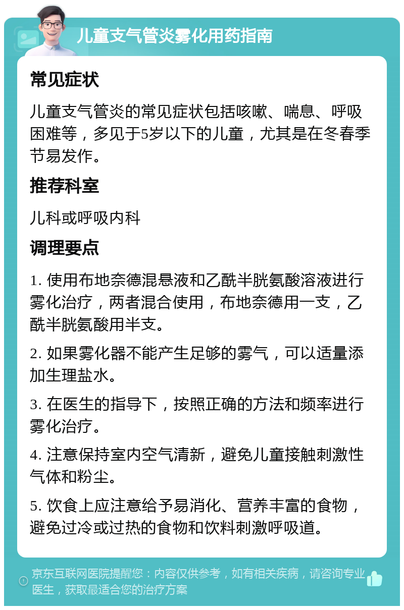 儿童支气管炎雾化用药指南 常见症状 儿童支气管炎的常见症状包括咳嗽、喘息、呼吸困难等，多见于5岁以下的儿童，尤其是在冬春季节易发作。 推荐科室 儿科或呼吸内科 调理要点 1. 使用布地奈德混悬液和乙酰半胱氨酸溶液进行雾化治疗，两者混合使用，布地奈德用一支，乙酰半胱氨酸用半支。 2. 如果雾化器不能产生足够的雾气，可以适量添加生理盐水。 3. 在医生的指导下，按照正确的方法和频率进行雾化治疗。 4. 注意保持室内空气清新，避免儿童接触刺激性气体和粉尘。 5. 饮食上应注意给予易消化、营养丰富的食物，避免过冷或过热的食物和饮料刺激呼吸道。