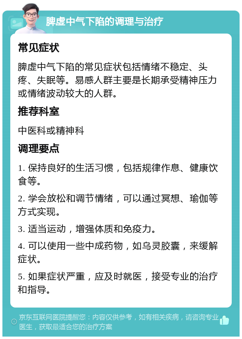 脾虚中气下陷的调理与治疗 常见症状 脾虚中气下陷的常见症状包括情绪不稳定、头疼、失眠等。易感人群主要是长期承受精神压力或情绪波动较大的人群。 推荐科室 中医科或精神科 调理要点 1. 保持良好的生活习惯，包括规律作息、健康饮食等。 2. 学会放松和调节情绪，可以通过冥想、瑜伽等方式实现。 3. 适当运动，增强体质和免疫力。 4. 可以使用一些中成药物，如乌灵胶囊，来缓解症状。 5. 如果症状严重，应及时就医，接受专业的治疗和指导。