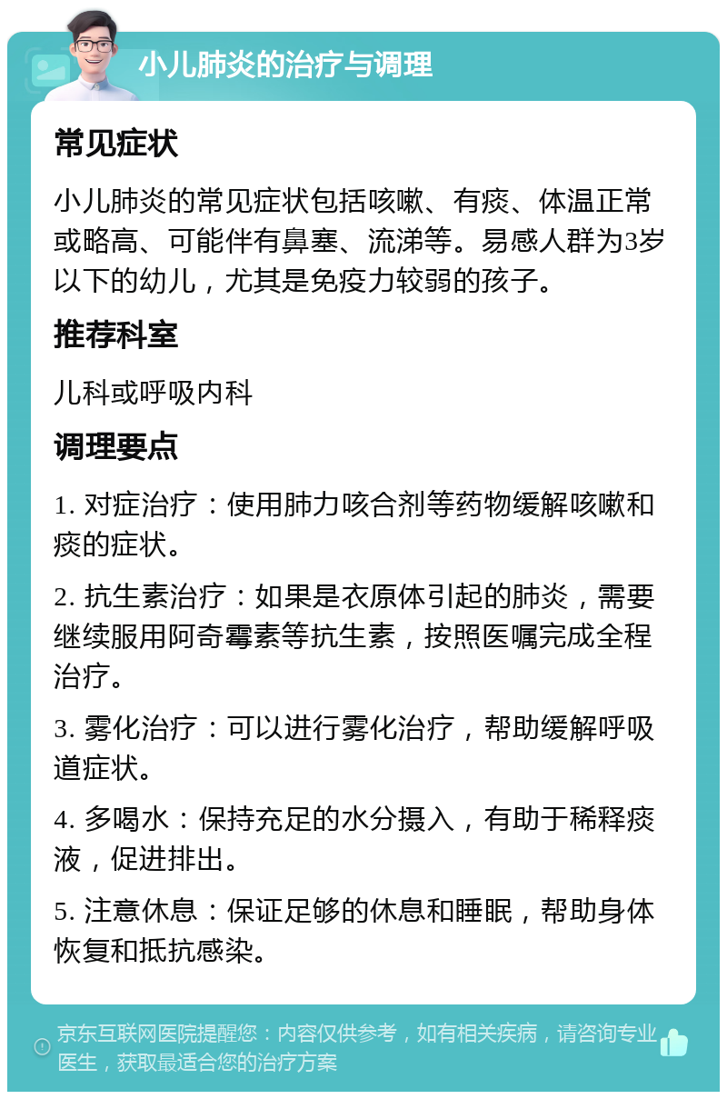 小儿肺炎的治疗与调理 常见症状 小儿肺炎的常见症状包括咳嗽、有痰、体温正常或略高、可能伴有鼻塞、流涕等。易感人群为3岁以下的幼儿，尤其是免疫力较弱的孩子。 推荐科室 儿科或呼吸内科 调理要点 1. 对症治疗：使用肺力咳合剂等药物缓解咳嗽和痰的症状。 2. 抗生素治疗：如果是衣原体引起的肺炎，需要继续服用阿奇霉素等抗生素，按照医嘱完成全程治疗。 3. 雾化治疗：可以进行雾化治疗，帮助缓解呼吸道症状。 4. 多喝水：保持充足的水分摄入，有助于稀释痰液，促进排出。 5. 注意休息：保证足够的休息和睡眠，帮助身体恢复和抵抗感染。