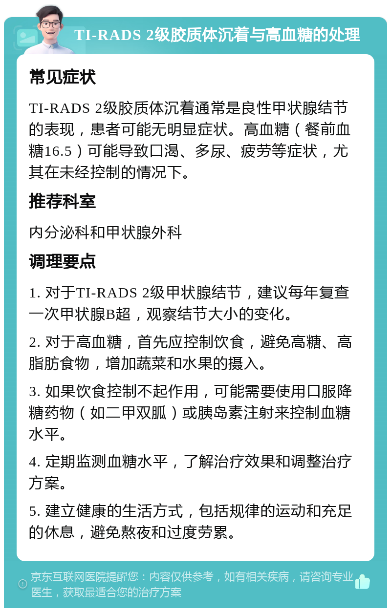 TI-RADS 2级胶质体沉着与高血糖的处理 常见症状 TI-RADS 2级胶质体沉着通常是良性甲状腺结节的表现，患者可能无明显症状。高血糖（餐前血糖16.5）可能导致口渴、多尿、疲劳等症状，尤其在未经控制的情况下。 推荐科室 内分泌科和甲状腺外科 调理要点 1. 对于TI-RADS 2级甲状腺结节，建议每年复查一次甲状腺B超，观察结节大小的变化。 2. 对于高血糖，首先应控制饮食，避免高糖、高脂肪食物，增加蔬菜和水果的摄入。 3. 如果饮食控制不起作用，可能需要使用口服降糖药物（如二甲双胍）或胰岛素注射来控制血糖水平。 4. 定期监测血糖水平，了解治疗效果和调整治疗方案。 5. 建立健康的生活方式，包括规律的运动和充足的休息，避免熬夜和过度劳累。