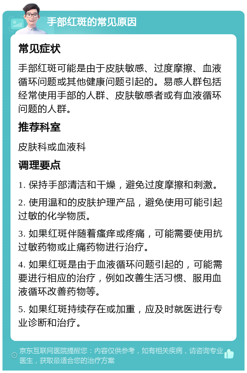 手部红斑的常见原因 常见症状 手部红斑可能是由于皮肤敏感、过度摩擦、血液循环问题或其他健康问题引起的。易感人群包括经常使用手部的人群、皮肤敏感者或有血液循环问题的人群。 推荐科室 皮肤科或血液科 调理要点 1. 保持手部清洁和干燥，避免过度摩擦和刺激。 2. 使用温和的皮肤护理产品，避免使用可能引起过敏的化学物质。 3. 如果红斑伴随着瘙痒或疼痛，可能需要使用抗过敏药物或止痛药物进行治疗。 4. 如果红斑是由于血液循环问题引起的，可能需要进行相应的治疗，例如改善生活习惯、服用血液循环改善药物等。 5. 如果红斑持续存在或加重，应及时就医进行专业诊断和治疗。