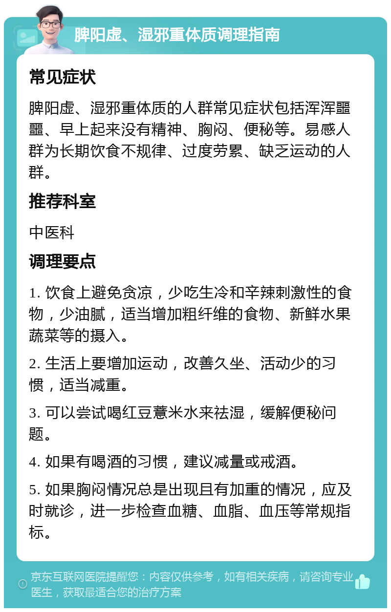 脾阳虚、湿邪重体质调理指南 常见症状 脾阳虚、湿邪重体质的人群常见症状包括浑浑噩噩、早上起来没有精神、胸闷、便秘等。易感人群为长期饮食不规律、过度劳累、缺乏运动的人群。 推荐科室 中医科 调理要点 1. 饮食上避免贪凉，少吃生冷和辛辣刺激性的食物，少油腻，适当增加粗纤维的食物、新鲜水果蔬菜等的摄入。 2. 生活上要增加运动，改善久坐、活动少的习惯，适当减重。 3. 可以尝试喝红豆薏米水来祛湿，缓解便秘问题。 4. 如果有喝酒的习惯，建议减量或戒酒。 5. 如果胸闷情况总是出现且有加重的情况，应及时就诊，进一步检查血糖、血脂、血压等常规指标。