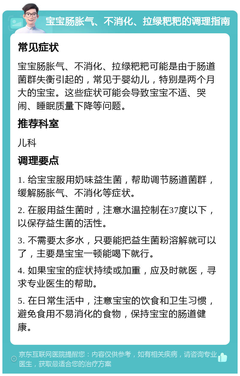 宝宝肠胀气、不消化、拉绿粑粑的调理指南 常见症状 宝宝肠胀气、不消化、拉绿粑粑可能是由于肠道菌群失衡引起的，常见于婴幼儿，特别是两个月大的宝宝。这些症状可能会导致宝宝不适、哭闹、睡眠质量下降等问题。 推荐科室 儿科 调理要点 1. 给宝宝服用奶味益生菌，帮助调节肠道菌群，缓解肠胀气、不消化等症状。 2. 在服用益生菌时，注意水温控制在37度以下，以保存益生菌的活性。 3. 不需要太多水，只要能把益生菌粉溶解就可以了，主要是宝宝一顿能喝下就行。 4. 如果宝宝的症状持续或加重，应及时就医，寻求专业医生的帮助。 5. 在日常生活中，注意宝宝的饮食和卫生习惯，避免食用不易消化的食物，保持宝宝的肠道健康。