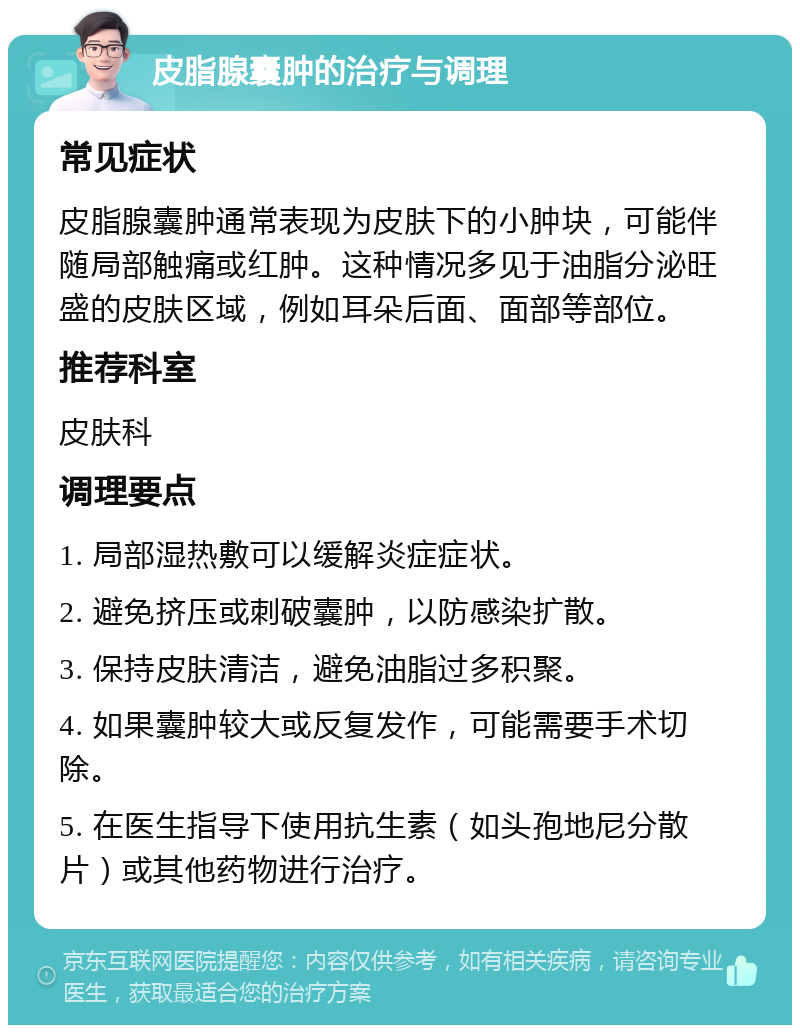 皮脂腺囊肿的治疗与调理 常见症状 皮脂腺囊肿通常表现为皮肤下的小肿块，可能伴随局部触痛或红肿。这种情况多见于油脂分泌旺盛的皮肤区域，例如耳朵后面、面部等部位。 推荐科室 皮肤科 调理要点 1. 局部湿热敷可以缓解炎症症状。 2. 避免挤压或刺破囊肿，以防感染扩散。 3. 保持皮肤清洁，避免油脂过多积聚。 4. 如果囊肿较大或反复发作，可能需要手术切除。 5. 在医生指导下使用抗生素（如头孢地尼分散片）或其他药物进行治疗。