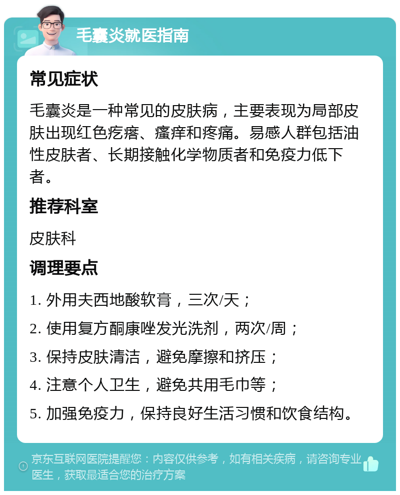 毛囊炎就医指南 常见症状 毛囊炎是一种常见的皮肤病，主要表现为局部皮肤出现红色疙瘩、瘙痒和疼痛。易感人群包括油性皮肤者、长期接触化学物质者和免疫力低下者。 推荐科室 皮肤科 调理要点 1. 外用夫西地酸软膏，三次/天； 2. 使用复方酮康唑发光洗剂，两次/周； 3. 保持皮肤清洁，避免摩擦和挤压； 4. 注意个人卫生，避免共用毛巾等； 5. 加强免疫力，保持良好生活习惯和饮食结构。