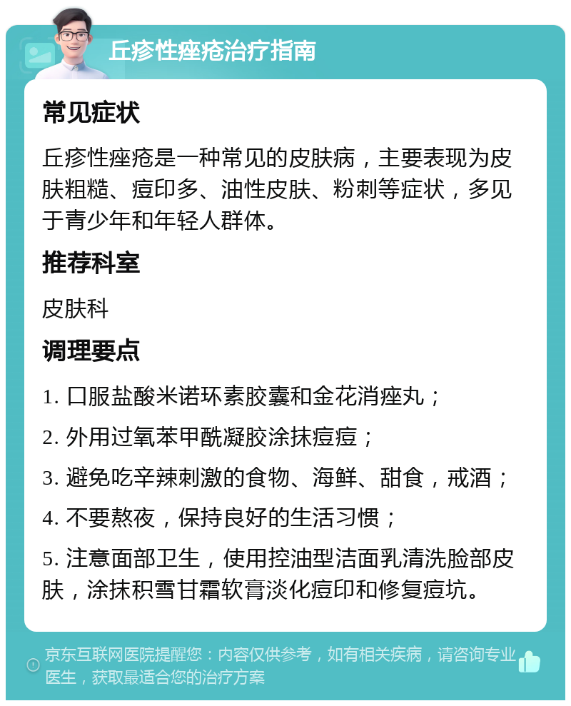 丘疹性痤疮治疗指南 常见症状 丘疹性痤疮是一种常见的皮肤病，主要表现为皮肤粗糙、痘印多、油性皮肤、粉刺等症状，多见于青少年和年轻人群体。 推荐科室 皮肤科 调理要点 1. 口服盐酸米诺环素胶囊和金花消痤丸； 2. 外用过氧苯甲酰凝胶涂抹痘痘； 3. 避免吃辛辣刺激的食物、海鲜、甜食，戒酒； 4. 不要熬夜，保持良好的生活习惯； 5. 注意面部卫生，使用控油型洁面乳清洗脸部皮肤，涂抹积雪甘霜软膏淡化痘印和修复痘坑。