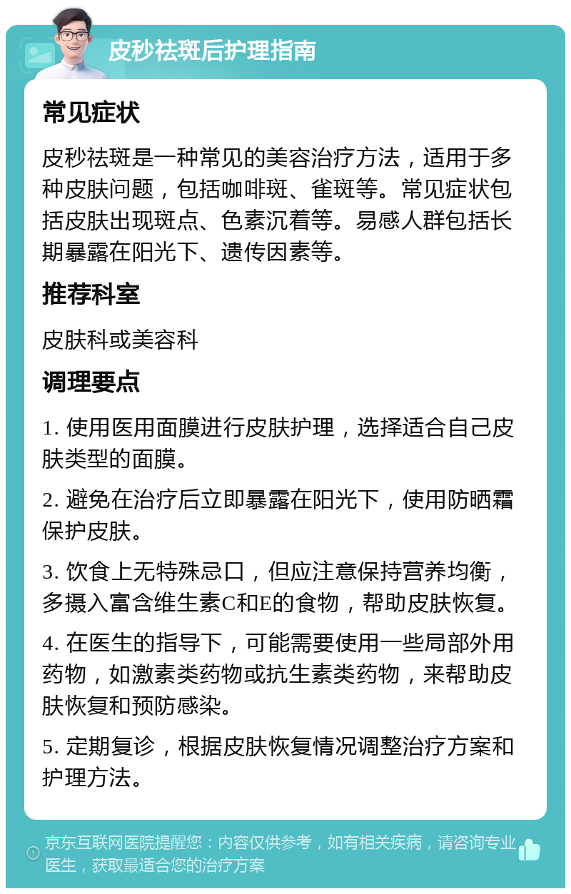 皮秒祛斑后护理指南 常见症状 皮秒祛斑是一种常见的美容治疗方法，适用于多种皮肤问题，包括咖啡斑、雀斑等。常见症状包括皮肤出现斑点、色素沉着等。易感人群包括长期暴露在阳光下、遗传因素等。 推荐科室 皮肤科或美容科 调理要点 1. 使用医用面膜进行皮肤护理，选择适合自己皮肤类型的面膜。 2. 避免在治疗后立即暴露在阳光下，使用防晒霜保护皮肤。 3. 饮食上无特殊忌口，但应注意保持营养均衡，多摄入富含维生素C和E的食物，帮助皮肤恢复。 4. 在医生的指导下，可能需要使用一些局部外用药物，如激素类药物或抗生素类药物，来帮助皮肤恢复和预防感染。 5. 定期复诊，根据皮肤恢复情况调整治疗方案和护理方法。