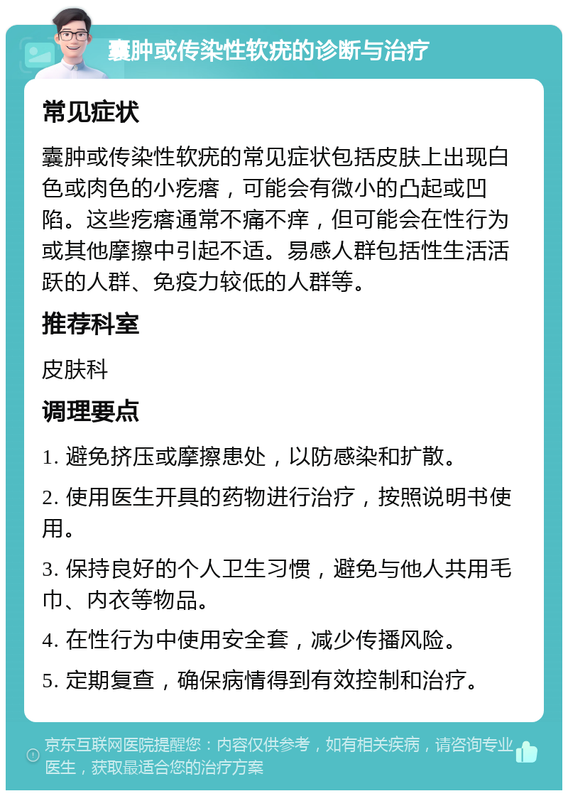 囊肿或传染性软疣的诊断与治疗 常见症状 囊肿或传染性软疣的常见症状包括皮肤上出现白色或肉色的小疙瘩，可能会有微小的凸起或凹陷。这些疙瘩通常不痛不痒，但可能会在性行为或其他摩擦中引起不适。易感人群包括性生活活跃的人群、免疫力较低的人群等。 推荐科室 皮肤科 调理要点 1. 避免挤压或摩擦患处，以防感染和扩散。 2. 使用医生开具的药物进行治疗，按照说明书使用。 3. 保持良好的个人卫生习惯，避免与他人共用毛巾、内衣等物品。 4. 在性行为中使用安全套，减少传播风险。 5. 定期复查，确保病情得到有效控制和治疗。