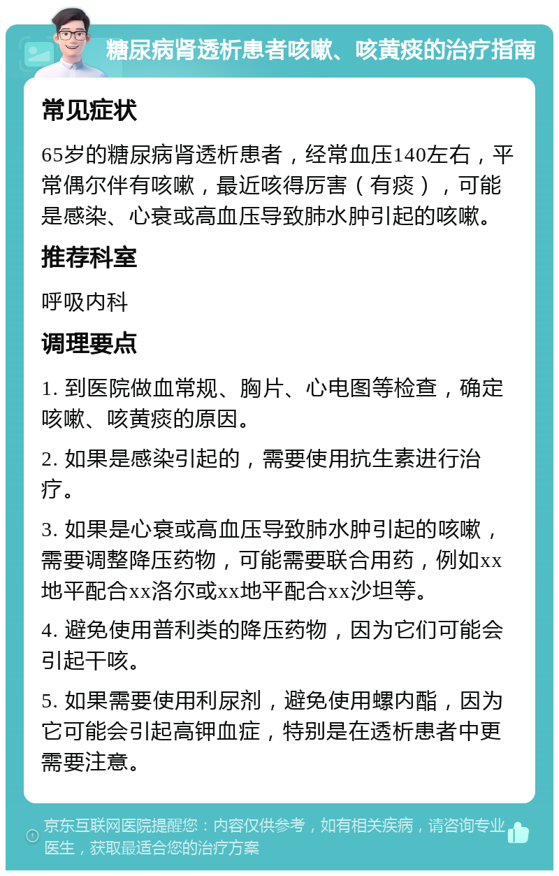 糖尿病肾透析患者咳嗽、咳黄痰的治疗指南 常见症状 65岁的糖尿病肾透析患者，经常血压140左右，平常偶尔伴有咳嗽，最近咳得厉害（有痰），可能是感染、心衰或高血压导致肺水肿引起的咳嗽。 推荐科室 呼吸内科 调理要点 1. 到医院做血常规、胸片、心电图等检查，确定咳嗽、咳黄痰的原因。 2. 如果是感染引起的，需要使用抗生素进行治疗。 3. 如果是心衰或高血压导致肺水肿引起的咳嗽，需要调整降压药物，可能需要联合用药，例如xx地平配合xx洛尔或xx地平配合xx沙坦等。 4. 避免使用普利类的降压药物，因为它们可能会引起干咳。 5. 如果需要使用利尿剂，避免使用螺内酯，因为它可能会引起高钾血症，特别是在透析患者中更需要注意。