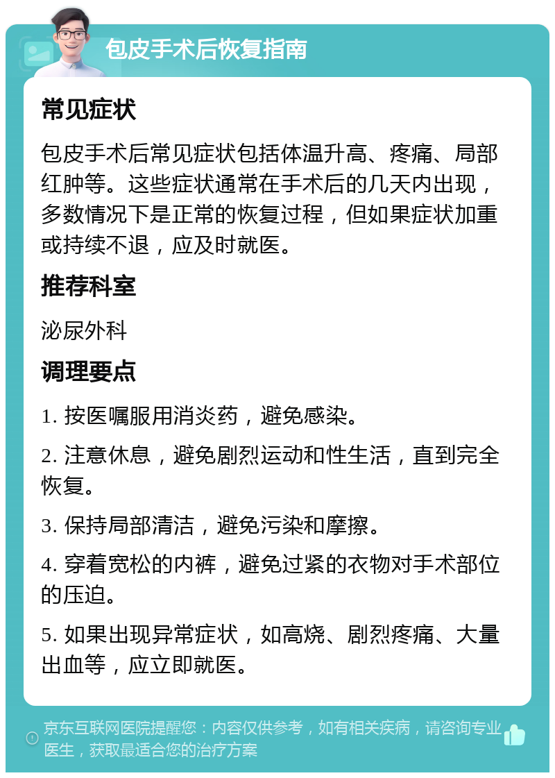 包皮手术后恢复指南 常见症状 包皮手术后常见症状包括体温升高、疼痛、局部红肿等。这些症状通常在手术后的几天内出现，多数情况下是正常的恢复过程，但如果症状加重或持续不退，应及时就医。 推荐科室 泌尿外科 调理要点 1. 按医嘱服用消炎药，避免感染。 2. 注意休息，避免剧烈运动和性生活，直到完全恢复。 3. 保持局部清洁，避免污染和摩擦。 4. 穿着宽松的内裤，避免过紧的衣物对手术部位的压迫。 5. 如果出现异常症状，如高烧、剧烈疼痛、大量出血等，应立即就医。