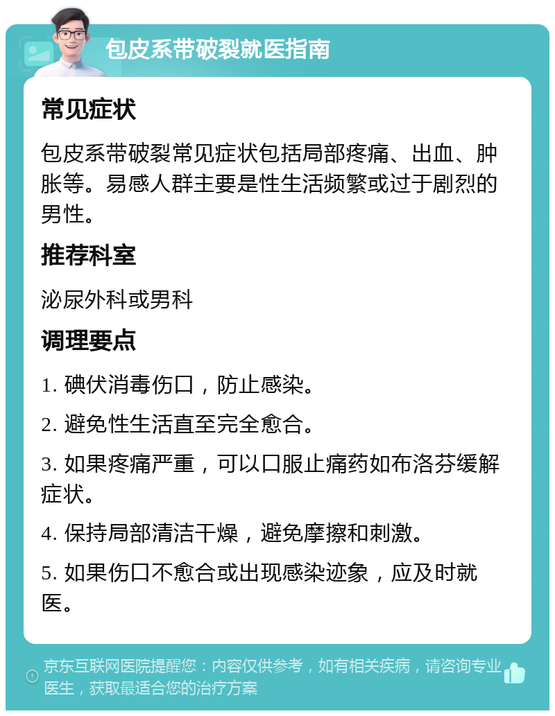 包皮系带破裂就医指南 常见症状 包皮系带破裂常见症状包括局部疼痛、出血、肿胀等。易感人群主要是性生活频繁或过于剧烈的男性。 推荐科室 泌尿外科或男科 调理要点 1. 碘伏消毒伤口，防止感染。 2. 避免性生活直至完全愈合。 3. 如果疼痛严重，可以口服止痛药如布洛芬缓解症状。 4. 保持局部清洁干燥，避免摩擦和刺激。 5. 如果伤口不愈合或出现感染迹象，应及时就医。