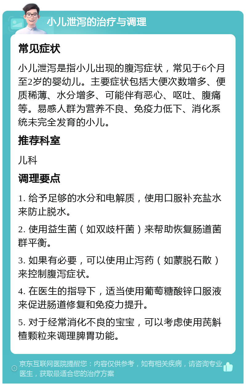 小儿泄泻的治疗与调理 常见症状 小儿泄泻是指小儿出现的腹泻症状，常见于6个月至2岁的婴幼儿。主要症状包括大便次数增多、便质稀薄、水分增多、可能伴有恶心、呕吐、腹痛等。易感人群为营养不良、免疫力低下、消化系统未完全发育的小儿。 推荐科室 儿科 调理要点 1. 给予足够的水分和电解质，使用口服补充盐水来防止脱水。 2. 使用益生菌（如双歧杆菌）来帮助恢复肠道菌群平衡。 3. 如果有必要，可以使用止泻药（如蒙脱石散）来控制腹泻症状。 4. 在医生的指导下，适当使用葡萄糖酸锌口服液来促进肠道修复和免疫力提升。 5. 对于经常消化不良的宝宝，可以考虑使用芪斛楂颗粒来调理脾胃功能。