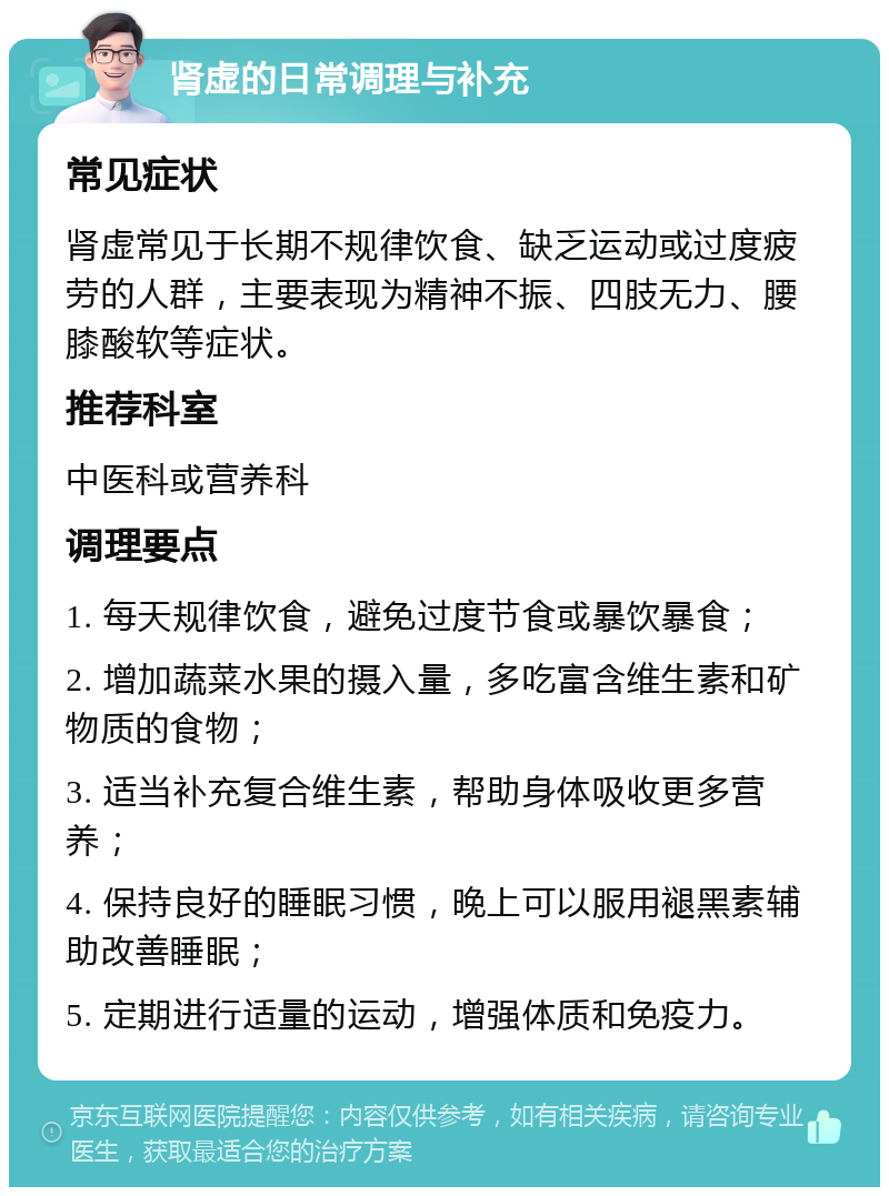 肾虚的日常调理与补充 常见症状 肾虚常见于长期不规律饮食、缺乏运动或过度疲劳的人群，主要表现为精神不振、四肢无力、腰膝酸软等症状。 推荐科室 中医科或营养科 调理要点 1. 每天规律饮食，避免过度节食或暴饮暴食； 2. 增加蔬菜水果的摄入量，多吃富含维生素和矿物质的食物； 3. 适当补充复合维生素，帮助身体吸收更多营养； 4. 保持良好的睡眠习惯，晚上可以服用褪黑素辅助改善睡眠； 5. 定期进行适量的运动，增强体质和免疫力。