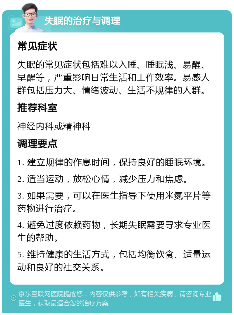 失眠的治疗与调理 常见症状 失眠的常见症状包括难以入睡、睡眠浅、易醒、早醒等，严重影响日常生活和工作效率。易感人群包括压力大、情绪波动、生活不规律的人群。 推荐科室 神经内科或精神科 调理要点 1. 建立规律的作息时间，保持良好的睡眠环境。 2. 适当运动，放松心情，减少压力和焦虑。 3. 如果需要，可以在医生指导下使用米氮平片等药物进行治疗。 4. 避免过度依赖药物，长期失眠需要寻求专业医生的帮助。 5. 维持健康的生活方式，包括均衡饮食、适量运动和良好的社交关系。