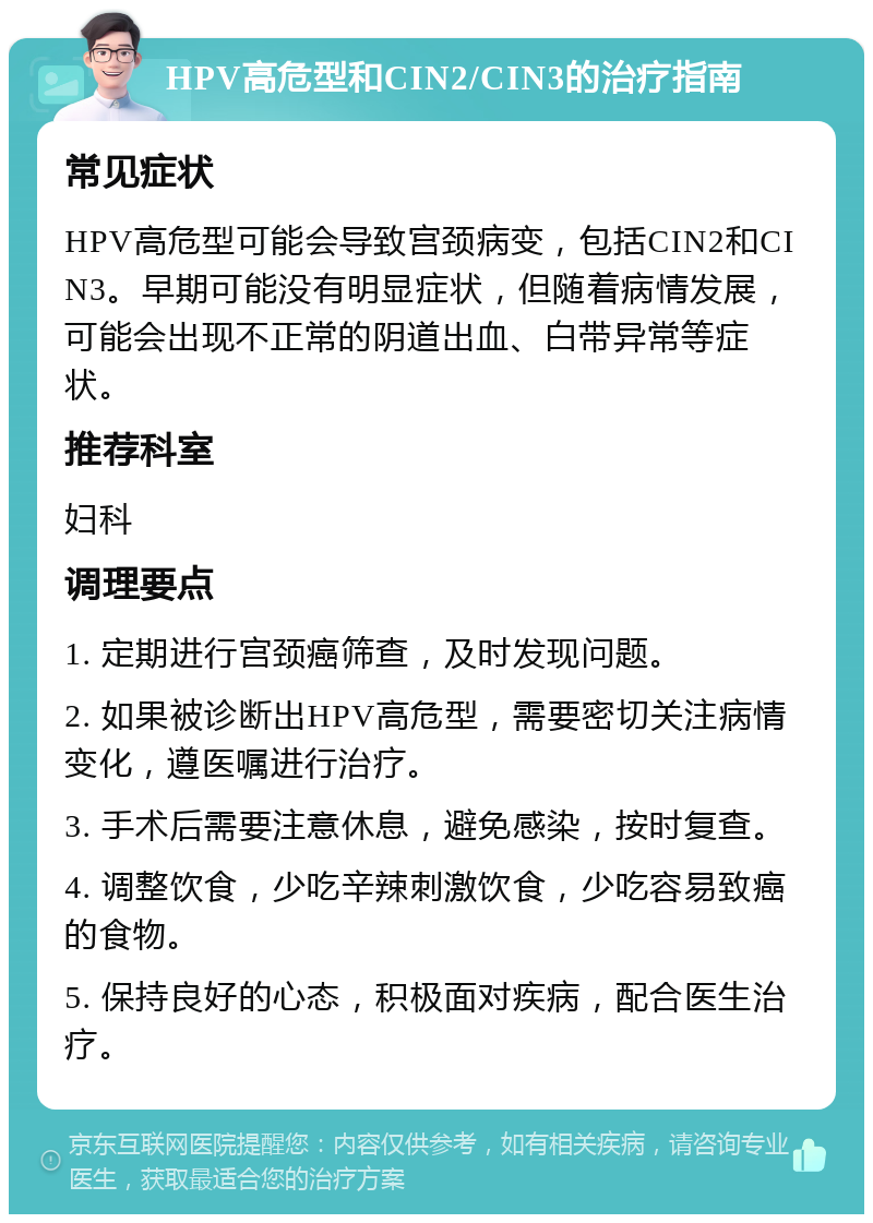 HPV高危型和CIN2/CIN3的治疗指南 常见症状 HPV高危型可能会导致宫颈病变，包括CIN2和CIN3。早期可能没有明显症状，但随着病情发展，可能会出现不正常的阴道出血、白带异常等症状。 推荐科室 妇科 调理要点 1. 定期进行宫颈癌筛查，及时发现问题。 2. 如果被诊断出HPV高危型，需要密切关注病情变化，遵医嘱进行治疗。 3. 手术后需要注意休息，避免感染，按时复查。 4. 调整饮食，少吃辛辣刺激饮食，少吃容易致癌的食物。 5. 保持良好的心态，积极面对疾病，配合医生治疗。