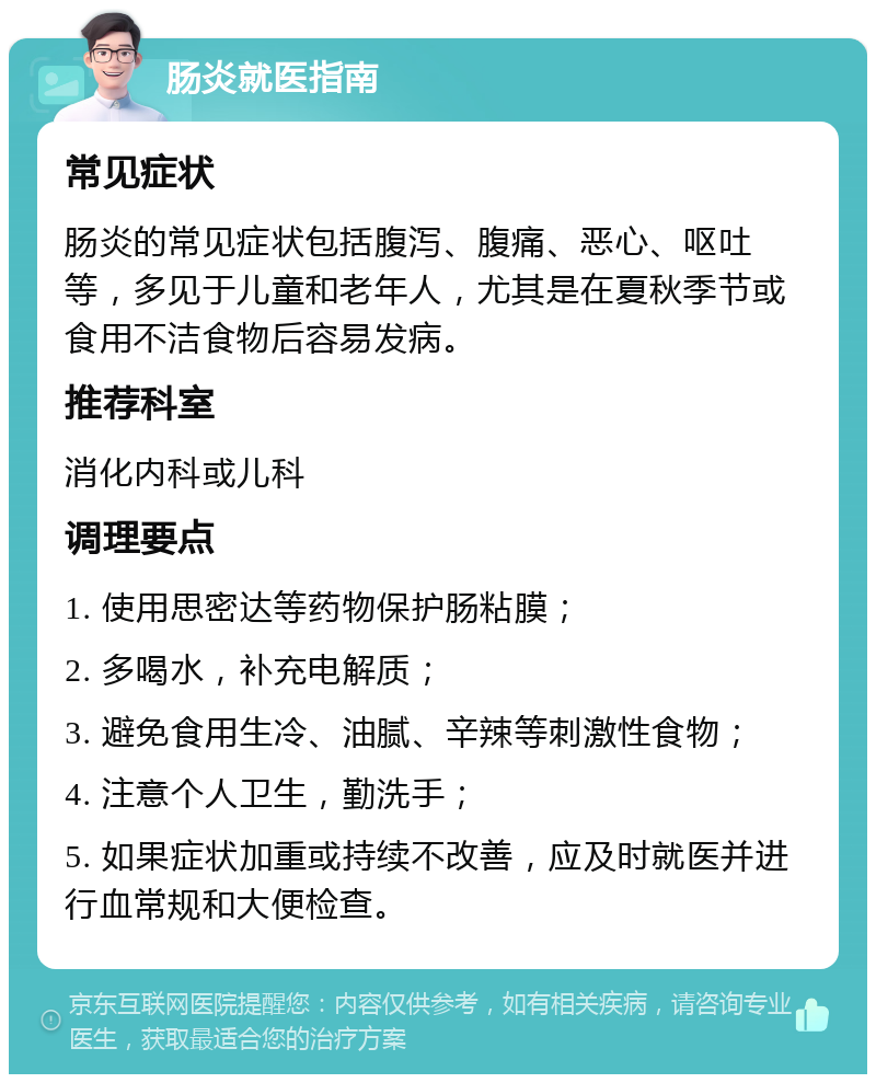 肠炎就医指南 常见症状 肠炎的常见症状包括腹泻、腹痛、恶心、呕吐等，多见于儿童和老年人，尤其是在夏秋季节或食用不洁食物后容易发病。 推荐科室 消化内科或儿科 调理要点 1. 使用思密达等药物保护肠粘膜； 2. 多喝水，补充电解质； 3. 避免食用生冷、油腻、辛辣等刺激性食物； 4. 注意个人卫生，勤洗手； 5. 如果症状加重或持续不改善，应及时就医并进行血常规和大便检查。