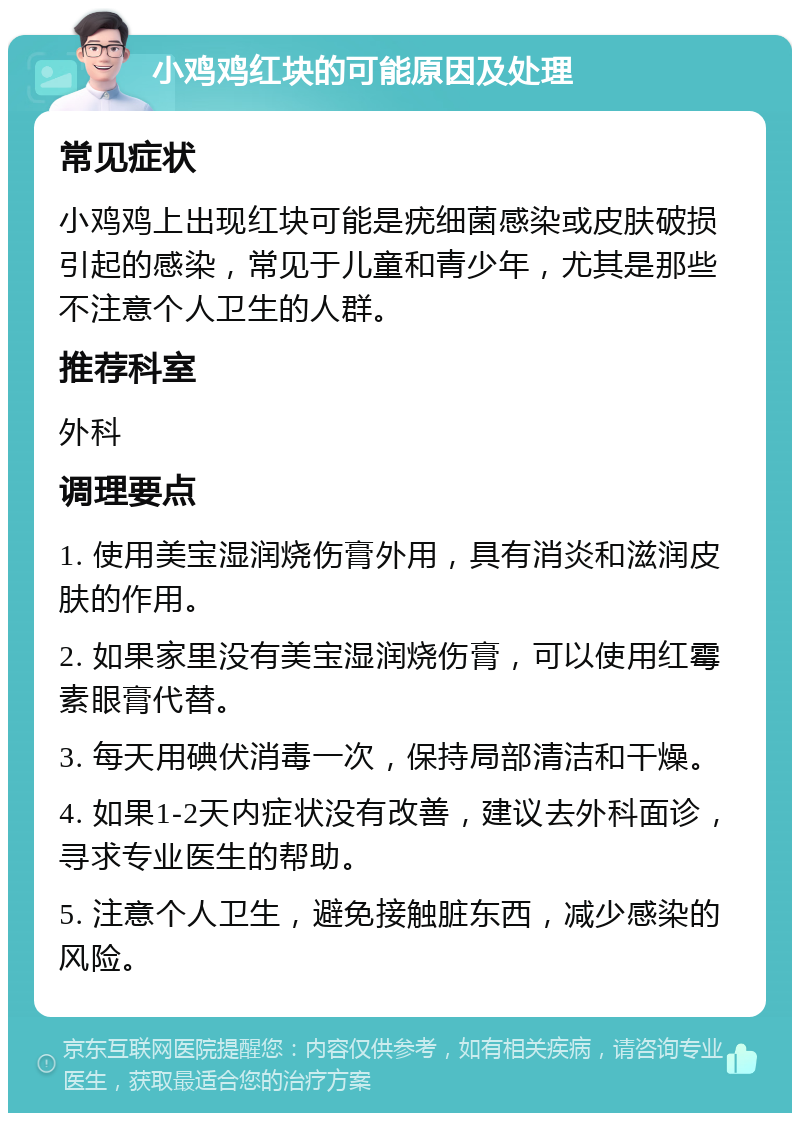 小鸡鸡红块的可能原因及处理 常见症状 小鸡鸡上出现红块可能是疣细菌感染或皮肤破损引起的感染，常见于儿童和青少年，尤其是那些不注意个人卫生的人群。 推荐科室 外科 调理要点 1. 使用美宝湿润烧伤膏外用，具有消炎和滋润皮肤的作用。 2. 如果家里没有美宝湿润烧伤膏，可以使用红霉素眼膏代替。 3. 每天用碘伏消毒一次，保持局部清洁和干燥。 4. 如果1-2天内症状没有改善，建议去外科面诊，寻求专业医生的帮助。 5. 注意个人卫生，避免接触脏东西，减少感染的风险。