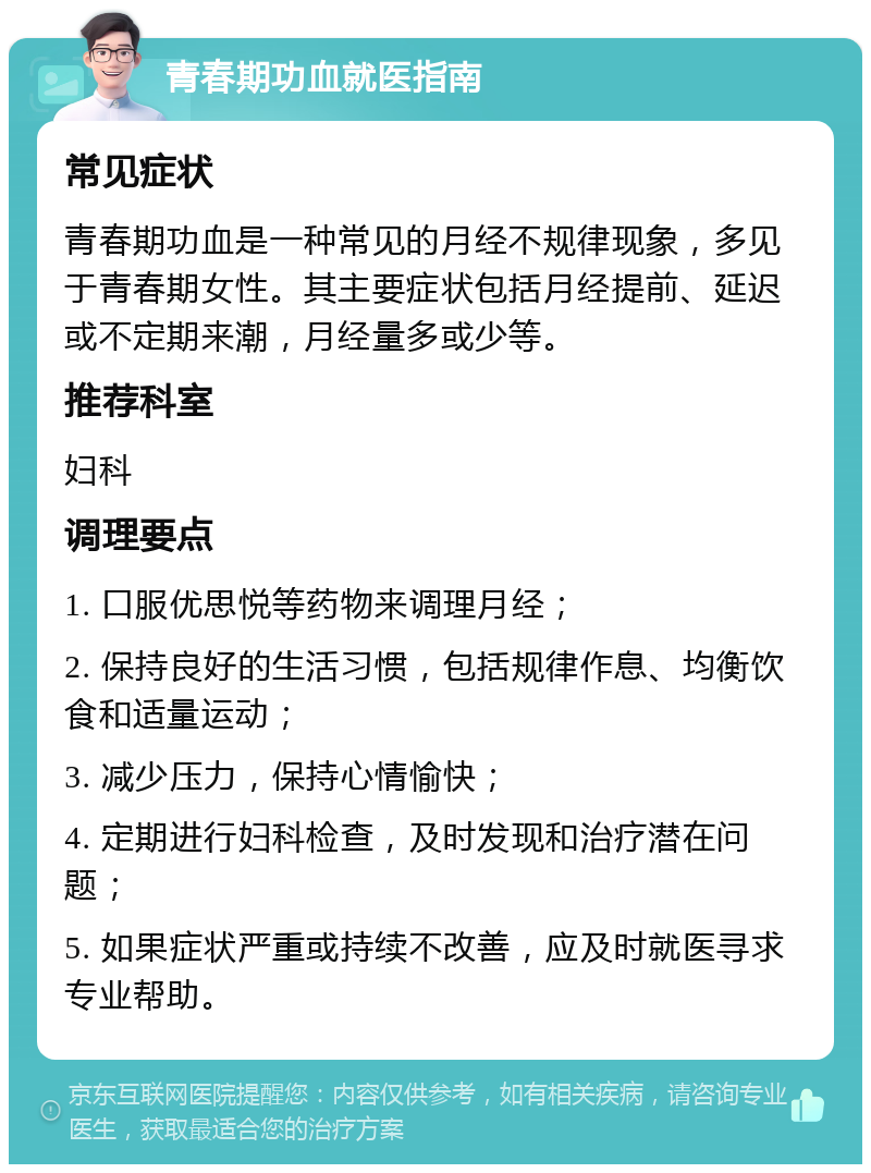 青春期功血就医指南 常见症状 青春期功血是一种常见的月经不规律现象，多见于青春期女性。其主要症状包括月经提前、延迟或不定期来潮，月经量多或少等。 推荐科室 妇科 调理要点 1. 口服优思悦等药物来调理月经； 2. 保持良好的生活习惯，包括规律作息、均衡饮食和适量运动； 3. 减少压力，保持心情愉快； 4. 定期进行妇科检查，及时发现和治疗潜在问题； 5. 如果症状严重或持续不改善，应及时就医寻求专业帮助。