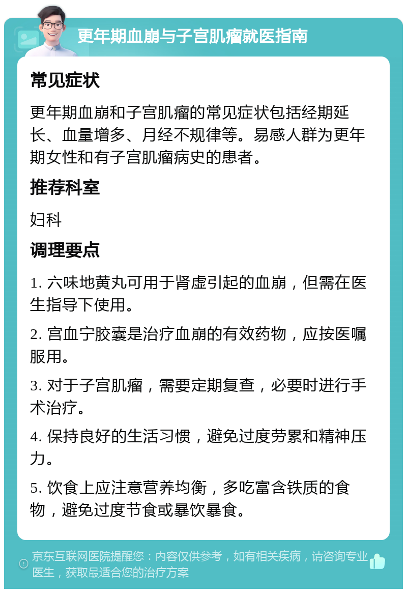 更年期血崩与子宫肌瘤就医指南 常见症状 更年期血崩和子宫肌瘤的常见症状包括经期延长、血量增多、月经不规律等。易感人群为更年期女性和有子宫肌瘤病史的患者。 推荐科室 妇科 调理要点 1. 六味地黄丸可用于肾虚引起的血崩，但需在医生指导下使用。 2. 宫血宁胶囊是治疗血崩的有效药物，应按医嘱服用。 3. 对于子宫肌瘤，需要定期复查，必要时进行手术治疗。 4. 保持良好的生活习惯，避免过度劳累和精神压力。 5. 饮食上应注意营养均衡，多吃富含铁质的食物，避免过度节食或暴饮暴食。