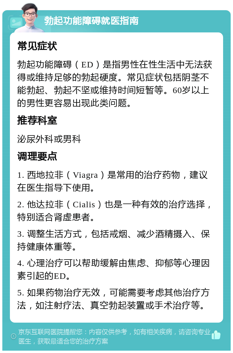 勃起功能障碍就医指南 常见症状 勃起功能障碍（ED）是指男性在性生活中无法获得或维持足够的勃起硬度。常见症状包括阴茎不能勃起、勃起不坚或维持时间短暂等。60岁以上的男性更容易出现此类问题。 推荐科室 泌尿外科或男科 调理要点 1. 西地拉非（Viagra）是常用的治疗药物，建议在医生指导下使用。 2. 他达拉非（Cialis）也是一种有效的治疗选择，特别适合肾虚患者。 3. 调整生活方式，包括戒烟、减少酒精摄入、保持健康体重等。 4. 心理治疗可以帮助缓解由焦虑、抑郁等心理因素引起的ED。 5. 如果药物治疗无效，可能需要考虑其他治疗方法，如注射疗法、真空勃起装置或手术治疗等。