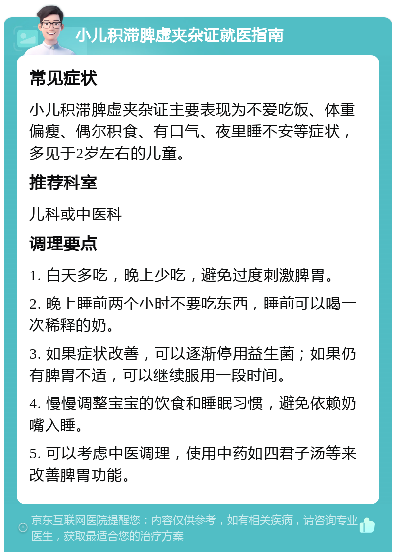 小儿积滞脾虚夹杂证就医指南 常见症状 小儿积滞脾虚夹杂证主要表现为不爱吃饭、体重偏瘦、偶尔积食、有口气、夜里睡不安等症状，多见于2岁左右的儿童。 推荐科室 儿科或中医科 调理要点 1. 白天多吃，晚上少吃，避免过度刺激脾胃。 2. 晚上睡前两个小时不要吃东西，睡前可以喝一次稀释的奶。 3. 如果症状改善，可以逐渐停用益生菌；如果仍有脾胃不适，可以继续服用一段时间。 4. 慢慢调整宝宝的饮食和睡眠习惯，避免依赖奶嘴入睡。 5. 可以考虑中医调理，使用中药如四君子汤等来改善脾胃功能。