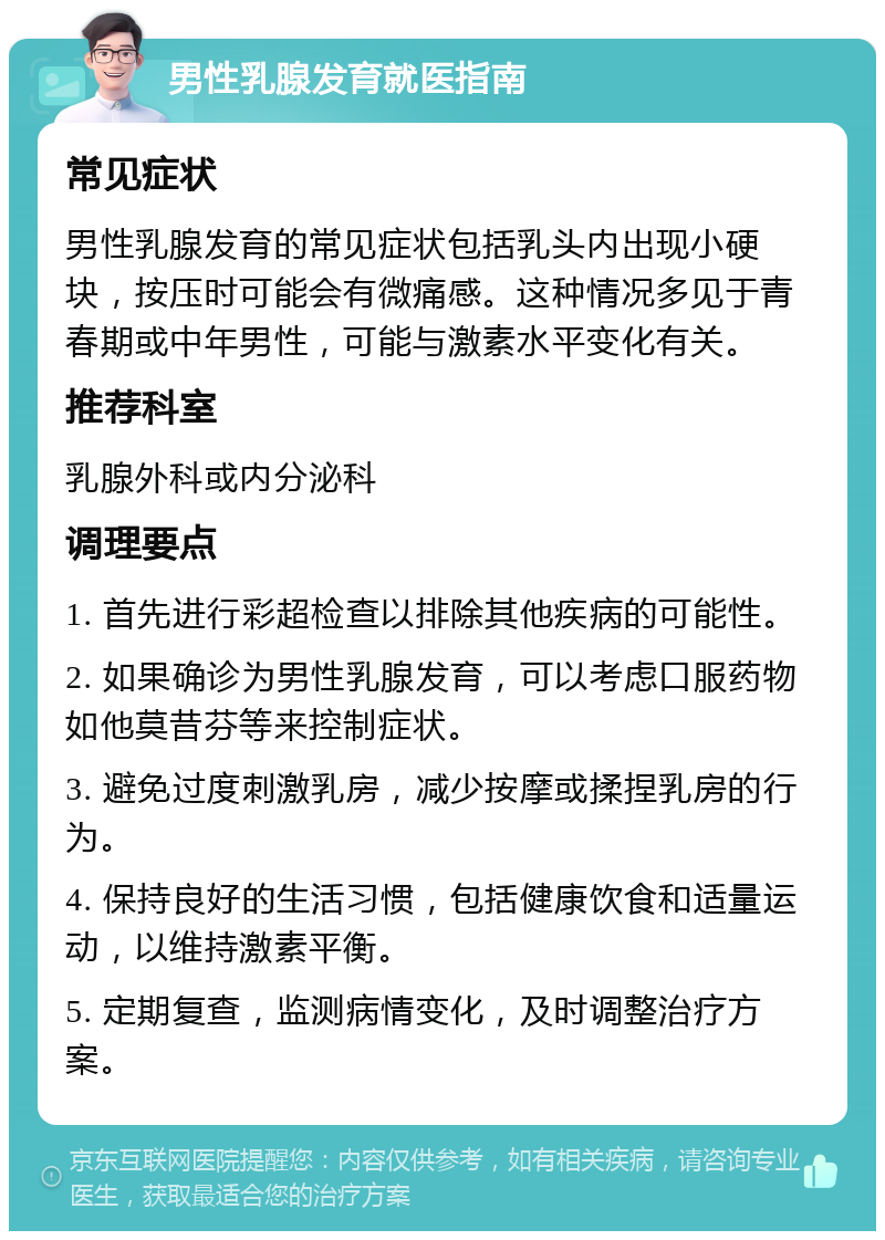 男性乳腺发育就医指南 常见症状 男性乳腺发育的常见症状包括乳头内出现小硬块，按压时可能会有微痛感。这种情况多见于青春期或中年男性，可能与激素水平变化有关。 推荐科室 乳腺外科或内分泌科 调理要点 1. 首先进行彩超检查以排除其他疾病的可能性。 2. 如果确诊为男性乳腺发育，可以考虑口服药物如他莫昔芬等来控制症状。 3. 避免过度刺激乳房，减少按摩或揉捏乳房的行为。 4. 保持良好的生活习惯，包括健康饮食和适量运动，以维持激素平衡。 5. 定期复查，监测病情变化，及时调整治疗方案。