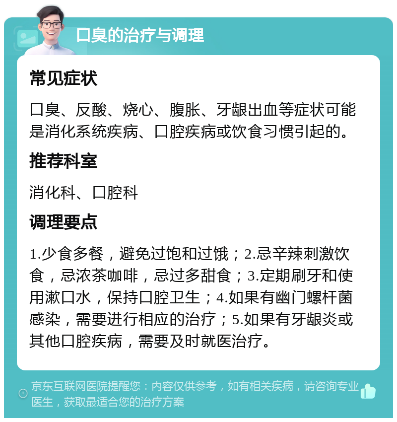 口臭的治疗与调理 常见症状 口臭、反酸、烧心、腹胀、牙龈出血等症状可能是消化系统疾病、口腔疾病或饮食习惯引起的。 推荐科室 消化科、口腔科 调理要点 1.少食多餐，避免过饱和过饿；2.忌辛辣刺激饮食，忌浓茶咖啡，忌过多甜食；3.定期刷牙和使用漱口水，保持口腔卫生；4.如果有幽门螺杆菌感染，需要进行相应的治疗；5.如果有牙龈炎或其他口腔疾病，需要及时就医治疗。