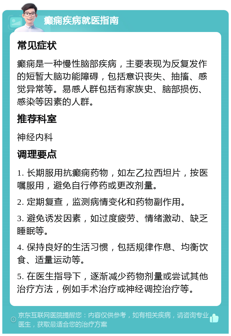 癫痫疾病就医指南 常见症状 癫痫是一种慢性脑部疾病，主要表现为反复发作的短暂大脑功能障碍，包括意识丧失、抽搐、感觉异常等。易感人群包括有家族史、脑部损伤、感染等因素的人群。 推荐科室 神经内科 调理要点 1. 长期服用抗癫痫药物，如左乙拉西坦片，按医嘱服用，避免自行停药或更改剂量。 2. 定期复查，监测病情变化和药物副作用。 3. 避免诱发因素，如过度疲劳、情绪激动、缺乏睡眠等。 4. 保持良好的生活习惯，包括规律作息、均衡饮食、适量运动等。 5. 在医生指导下，逐渐减少药物剂量或尝试其他治疗方法，例如手术治疗或神经调控治疗等。