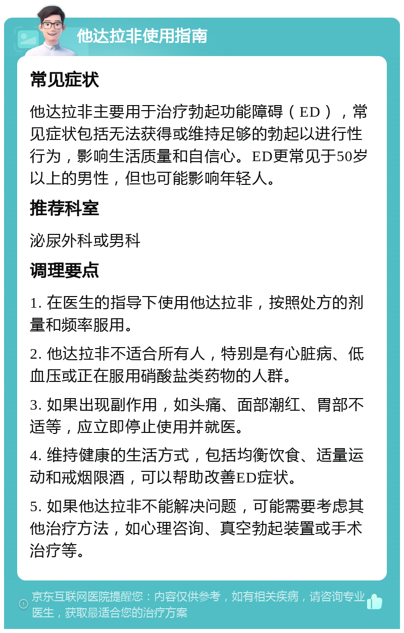 他达拉非使用指南 常见症状 他达拉非主要用于治疗勃起功能障碍（ED），常见症状包括无法获得或维持足够的勃起以进行性行为，影响生活质量和自信心。ED更常见于50岁以上的男性，但也可能影响年轻人。 推荐科室 泌尿外科或男科 调理要点 1. 在医生的指导下使用他达拉非，按照处方的剂量和频率服用。 2. 他达拉非不适合所有人，特别是有心脏病、低血压或正在服用硝酸盐类药物的人群。 3. 如果出现副作用，如头痛、面部潮红、胃部不适等，应立即停止使用并就医。 4. 维持健康的生活方式，包括均衡饮食、适量运动和戒烟限酒，可以帮助改善ED症状。 5. 如果他达拉非不能解决问题，可能需要考虑其他治疗方法，如心理咨询、真空勃起装置或手术治疗等。