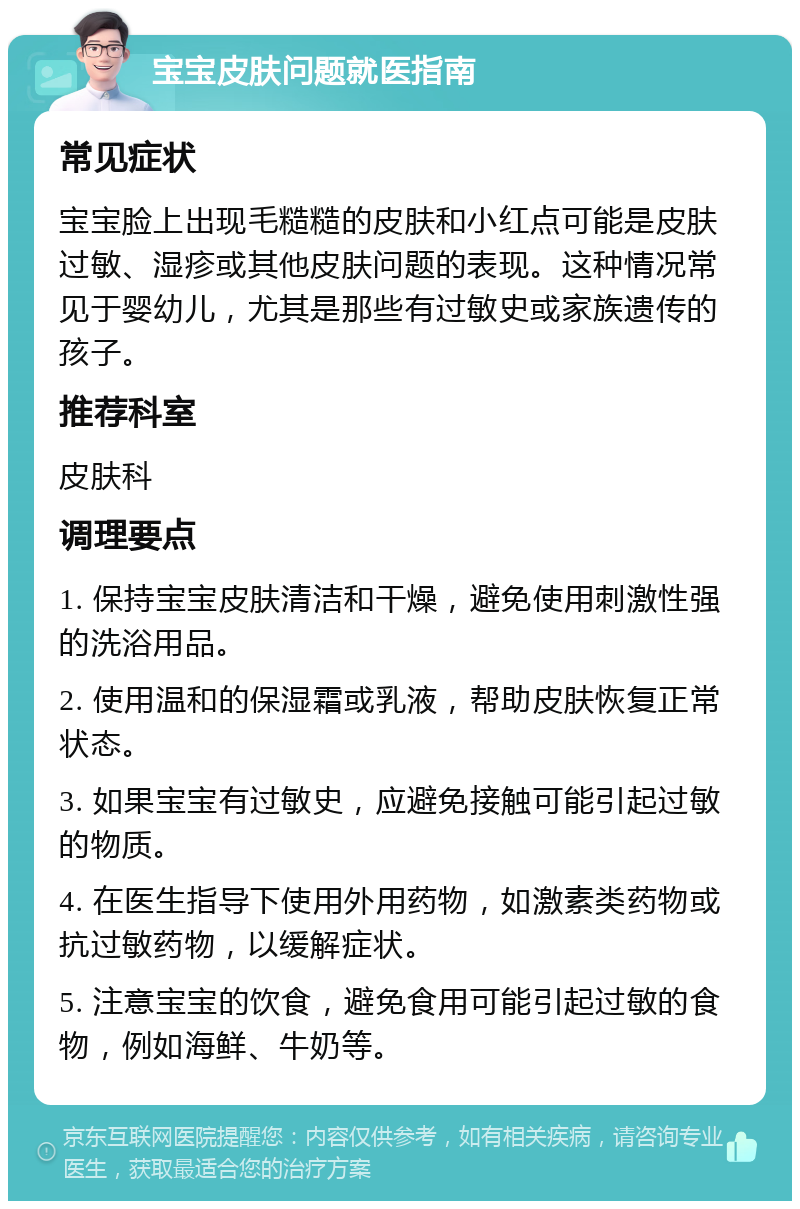 宝宝皮肤问题就医指南 常见症状 宝宝脸上出现毛糙糙的皮肤和小红点可能是皮肤过敏、湿疹或其他皮肤问题的表现。这种情况常见于婴幼儿，尤其是那些有过敏史或家族遗传的孩子。 推荐科室 皮肤科 调理要点 1. 保持宝宝皮肤清洁和干燥，避免使用刺激性强的洗浴用品。 2. 使用温和的保湿霜或乳液，帮助皮肤恢复正常状态。 3. 如果宝宝有过敏史，应避免接触可能引起过敏的物质。 4. 在医生指导下使用外用药物，如激素类药物或抗过敏药物，以缓解症状。 5. 注意宝宝的饮食，避免食用可能引起过敏的食物，例如海鲜、牛奶等。