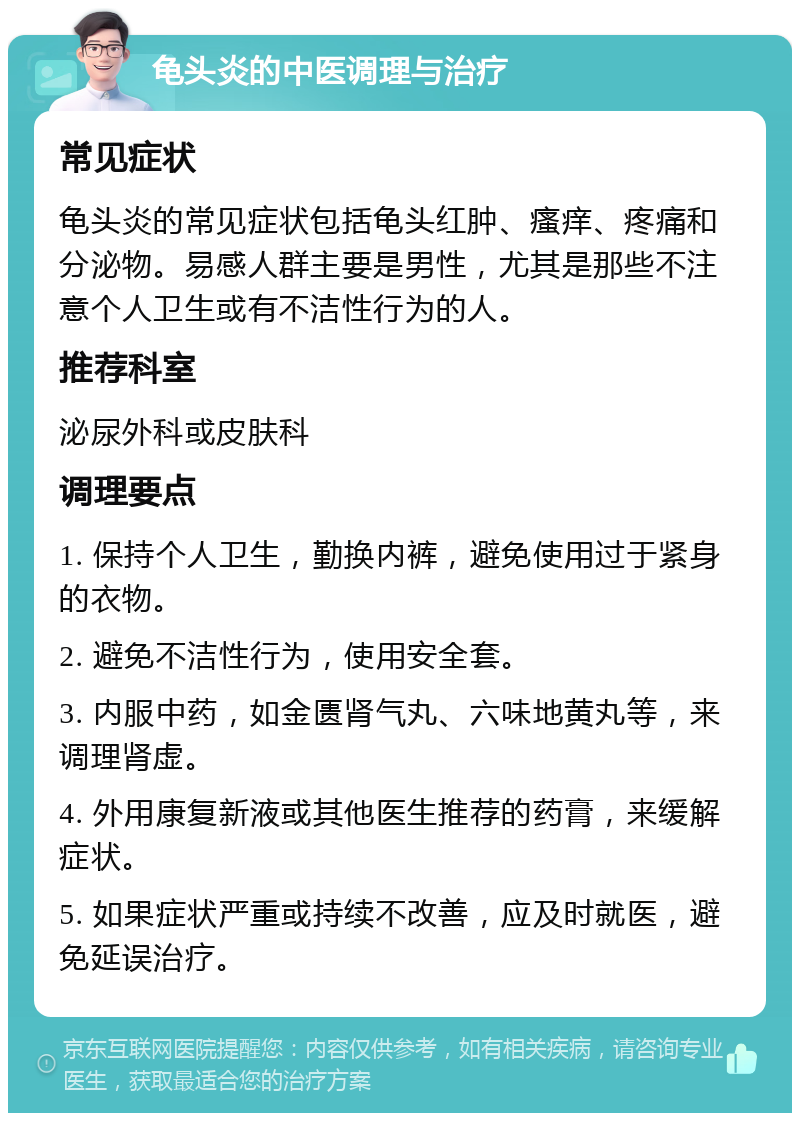 龟头炎的中医调理与治疗 常见症状 龟头炎的常见症状包括龟头红肿、瘙痒、疼痛和分泌物。易感人群主要是男性，尤其是那些不注意个人卫生或有不洁性行为的人。 推荐科室 泌尿外科或皮肤科 调理要点 1. 保持个人卫生，勤换内裤，避免使用过于紧身的衣物。 2. 避免不洁性行为，使用安全套。 3. 内服中药，如金匮肾气丸、六味地黄丸等，来调理肾虚。 4. 外用康复新液或其他医生推荐的药膏，来缓解症状。 5. 如果症状严重或持续不改善，应及时就医，避免延误治疗。