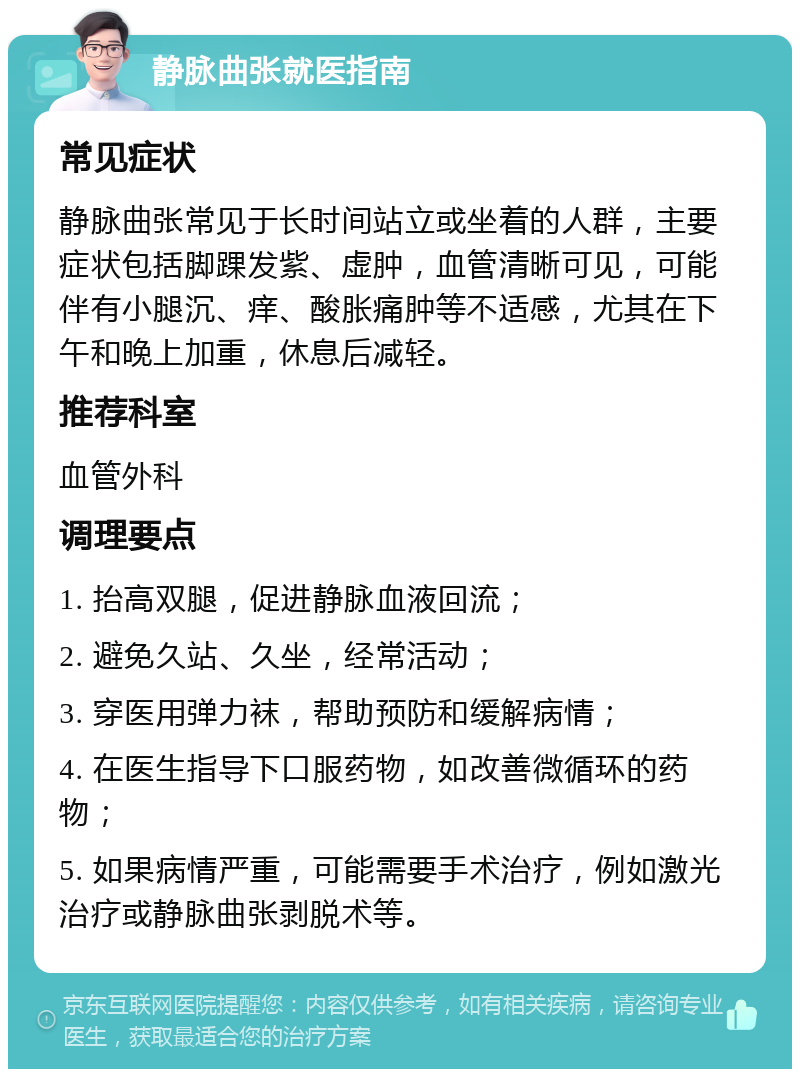 静脉曲张就医指南 常见症状 静脉曲张常见于长时间站立或坐着的人群，主要症状包括脚踝发紫、虚肿，血管清晰可见，可能伴有小腿沉、痒、酸胀痛肿等不适感，尤其在下午和晚上加重，休息后减轻。 推荐科室 血管外科 调理要点 1. 抬高双腿，促进静脉血液回流； 2. 避免久站、久坐，经常活动； 3. 穿医用弹力袜，帮助预防和缓解病情； 4. 在医生指导下口服药物，如改善微循环的药物； 5. 如果病情严重，可能需要手术治疗，例如激光治疗或静脉曲张剥脱术等。