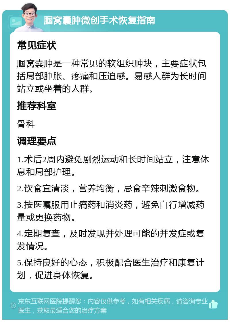 腘窝囊肿微创手术恢复指南 常见症状 腘窝囊肿是一种常见的软组织肿块，主要症状包括局部肿胀、疼痛和压迫感。易感人群为长时间站立或坐着的人群。 推荐科室 骨科 调理要点 1.术后2周内避免剧烈运动和长时间站立，注意休息和局部护理。 2.饮食宜清淡，营养均衡，忌食辛辣刺激食物。 3.按医嘱服用止痛药和消炎药，避免自行增减药量或更换药物。 4.定期复查，及时发现并处理可能的并发症或复发情况。 5.保持良好的心态，积极配合医生治疗和康复计划，促进身体恢复。