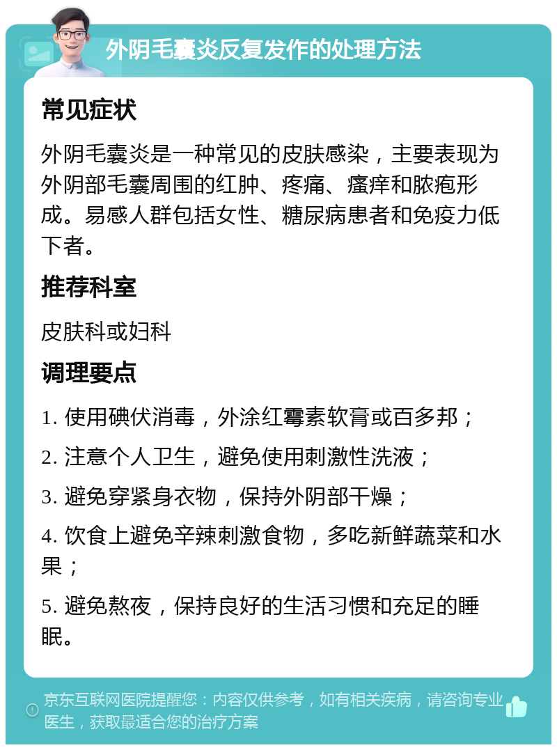 外阴毛囊炎反复发作的处理方法 常见症状 外阴毛囊炎是一种常见的皮肤感染，主要表现为外阴部毛囊周围的红肿、疼痛、瘙痒和脓疱形成。易感人群包括女性、糖尿病患者和免疫力低下者。 推荐科室 皮肤科或妇科 调理要点 1. 使用碘伏消毒，外涂红霉素软膏或百多邦； 2. 注意个人卫生，避免使用刺激性洗液； 3. 避免穿紧身衣物，保持外阴部干燥； 4. 饮食上避免辛辣刺激食物，多吃新鲜蔬菜和水果； 5. 避免熬夜，保持良好的生活习惯和充足的睡眠。